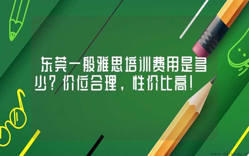东莞一般雅思培训费用是多少？价位合理，性价比高！