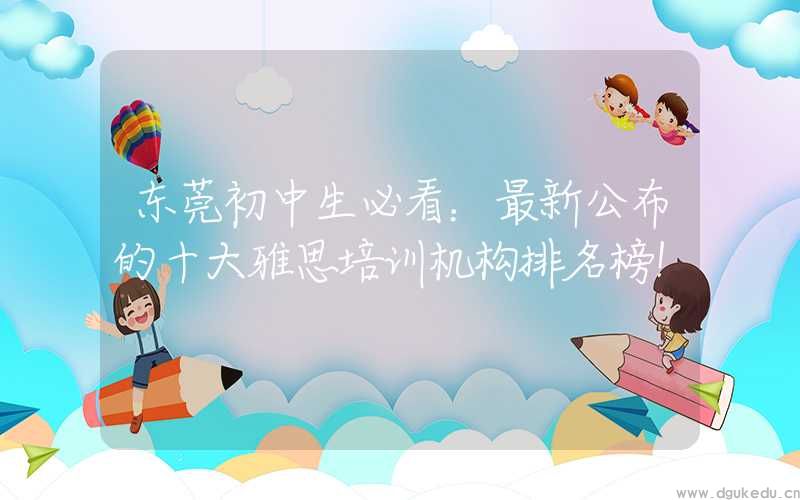 东莞初中生必看：最新公布的十大雅思培训机构排名榜！