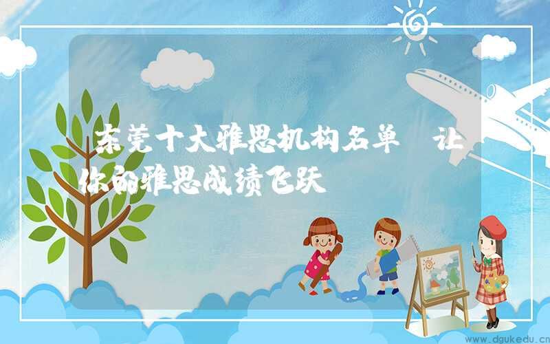 东莞十大雅思机构名单，让你的雅思成绩飞跃！