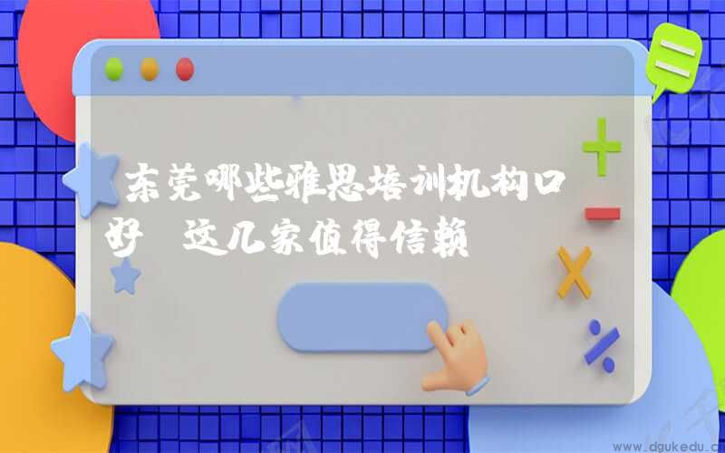 东莞哪些雅思培训机构口碑好？这几家值得信赖！