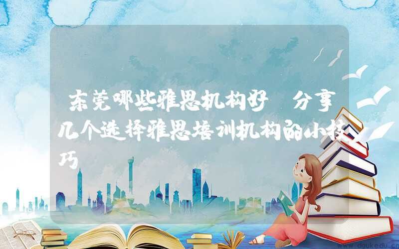 东莞哪些雅思机构好？分享几个选择雅思培训机构的小技巧