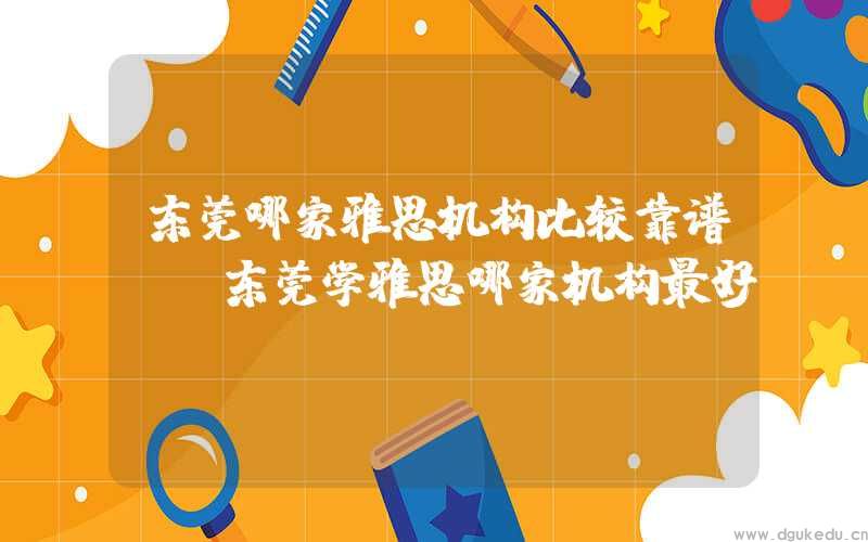 东莞哪家雅思机构比较靠谱？(东莞学雅思哪家机构最好)