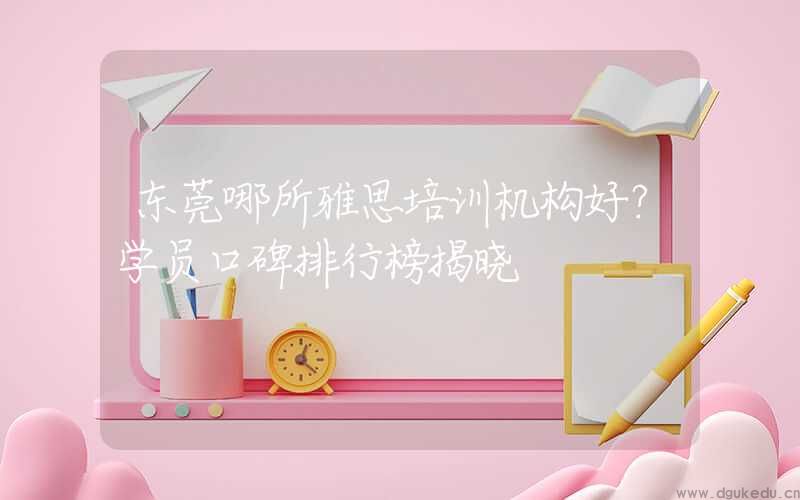 东莞哪所雅思培训机构好？学员口碑排行榜揭晓