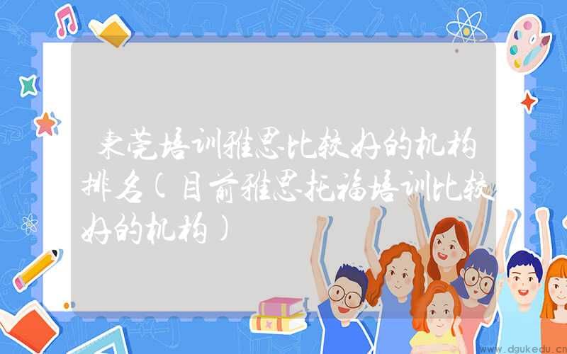 东莞培训雅思比较好的机构排名(目前雅思托福培训比较好的机构)
