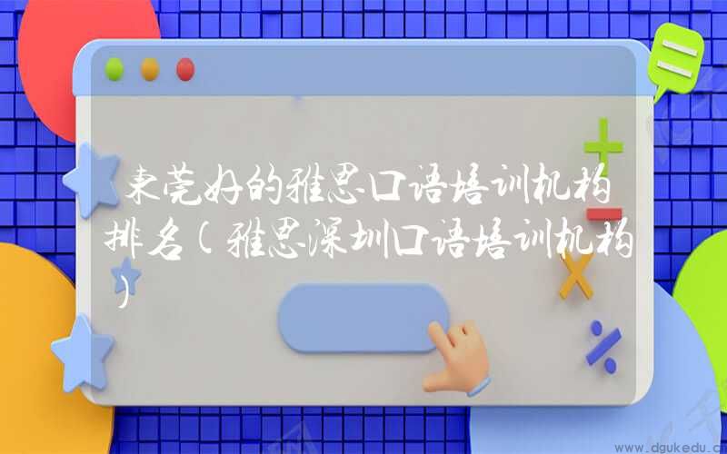 东莞好的雅思口语培训机构排名(雅思深圳口语培训机构)