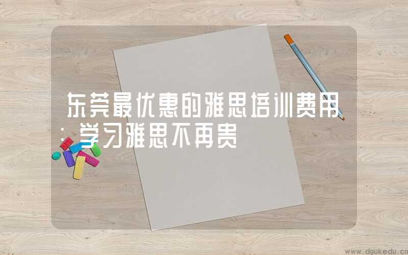 东莞最优惠的雅思培训费用：学习雅思不再贵