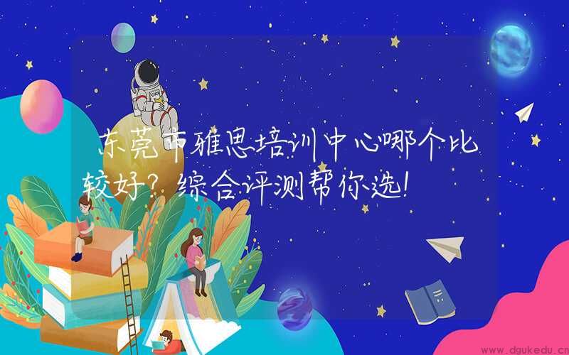 东莞市雅思培训中心哪个比较好？综合评测帮你选！