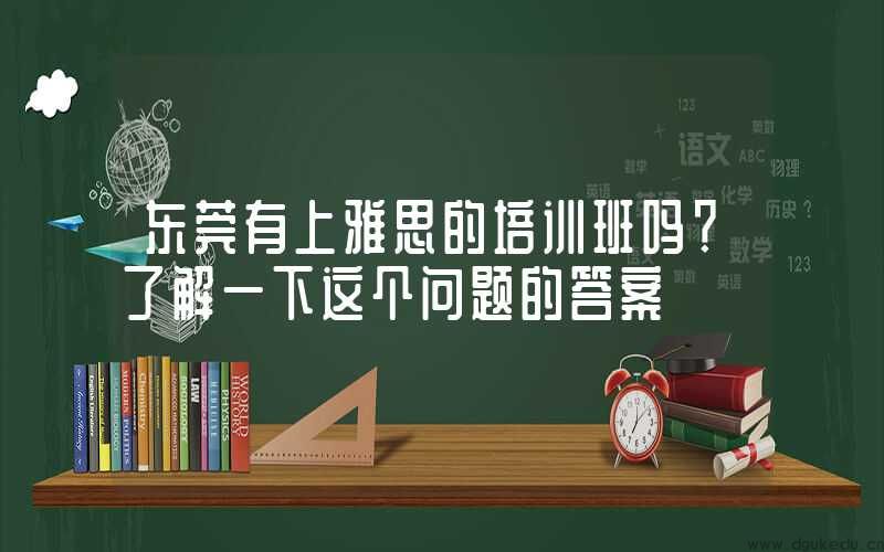 东莞有上雅思的培训班吗？了解一下这个问题的答案