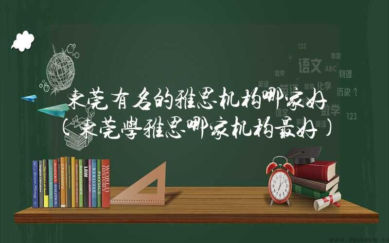 东莞有名的雅思机构哪家好(东莞学雅思哪家机构最好)