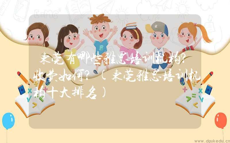 东莞有哪些雅思培训机构？收费如何？(东莞雅思培训机构十大排名)