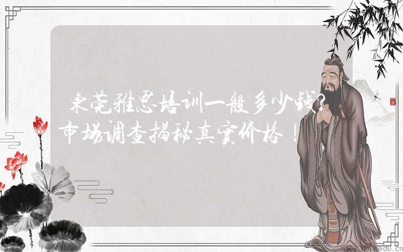 东莞雅思培训一般多少钱？市场调查揭秘真实价格！