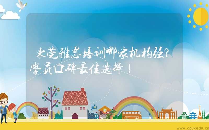 东莞雅思培训哪家机构强？学员口碑最佳选择！
