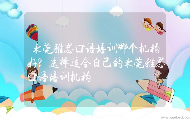 东莞雅思口语培训哪个机构好？选择适合自己的东莞雅思口语培训机构
