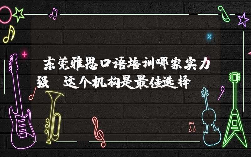 东莞雅思口语培训哪家实力强？这个机构是最佳选择！