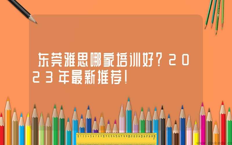 东莞雅思哪家培训好？2023年最新推荐！