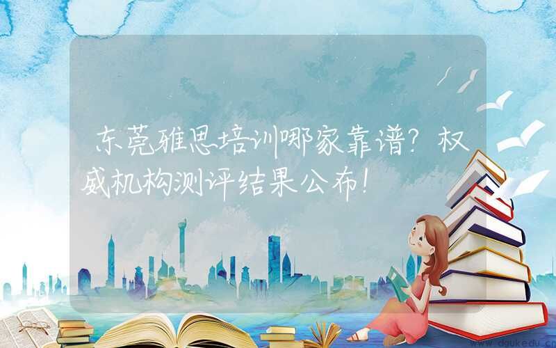 东莞雅思培训哪家靠谱？权威机构测评结果公布！