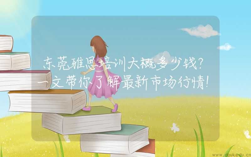 东莞雅思培训大概多少钱？一文带你了解最新市场行情！