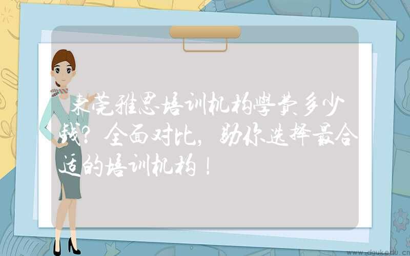 东莞雅思培训机构学费多少钱？全面对比，助你选择最合适的培训机构！