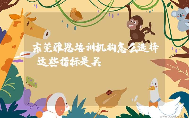 东莞雅思培训机构怎么选择？这些指标是关键！