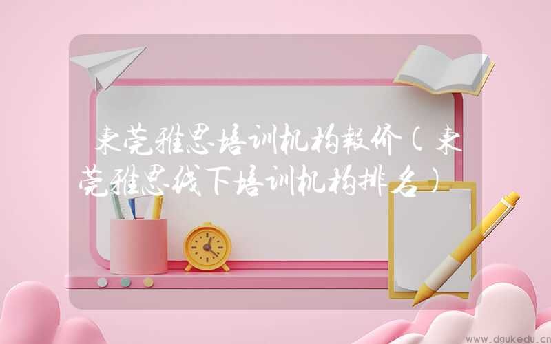 东莞雅思培训机构报价(东莞雅思线下培训机构排名)