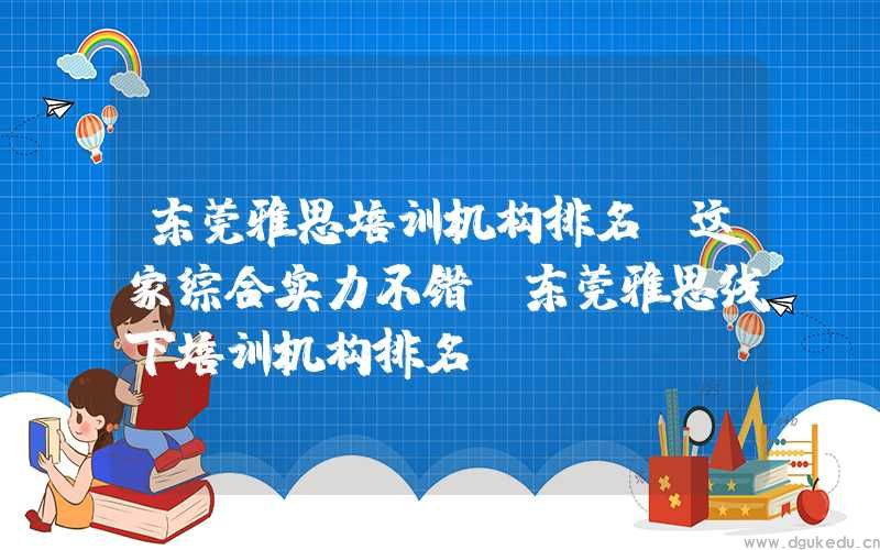 东莞雅思培训机构排名，这家综合实力不错(东莞雅思线下培训机构排名)