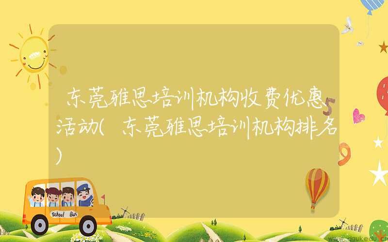 东莞雅思培训机构收费优惠活动(东莞雅思培训机构排名)