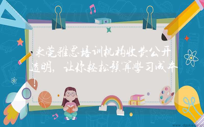 东莞雅思培训机构收费公开透明，让你轻松预算学习成本！