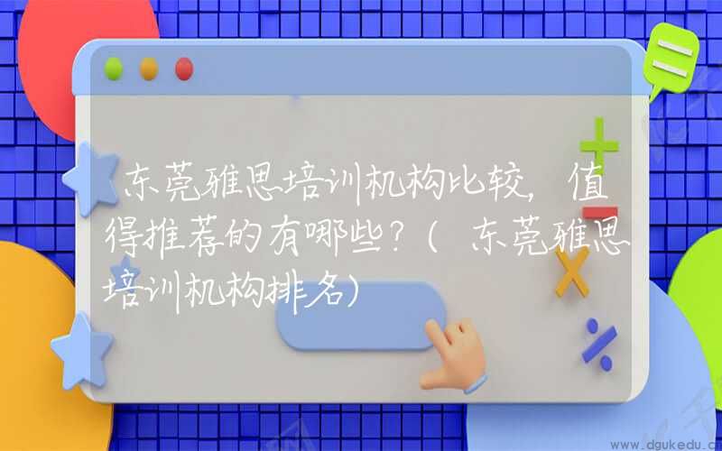 东莞雅思培训机构比较，值得推荐的有哪些？(东莞雅思培训机构排名)