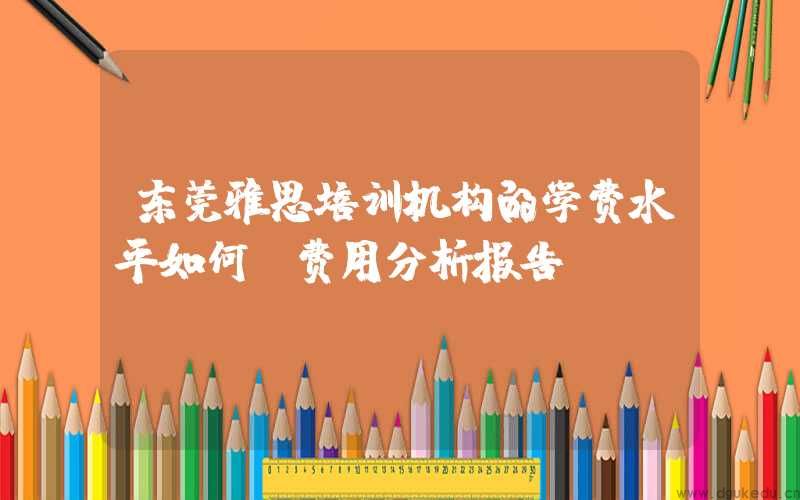 东莞雅思培训机构的学费水平如何？费用分析报告