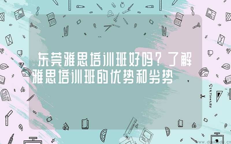东莞雅思培训班好吗？了解雅思培训班的优势和劣势
