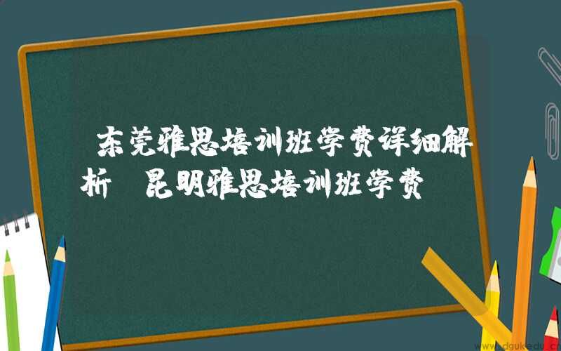 东莞雅思培训班学费详细解析(昆明雅思培训班学费)