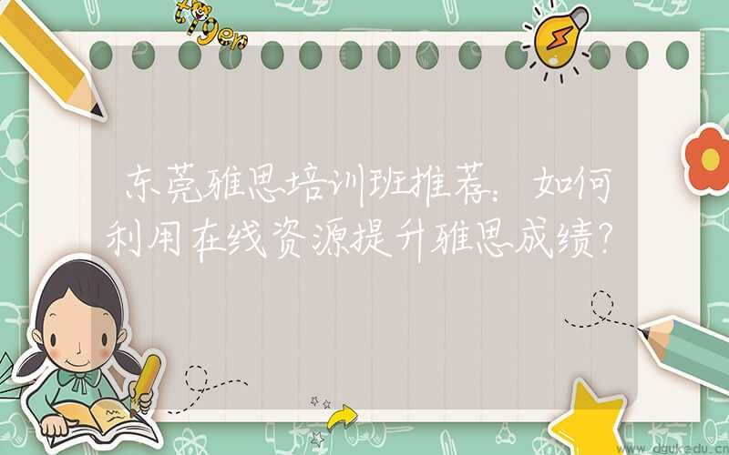 东莞雅思培训班推荐：如何利用在线资源提升雅思成绩？