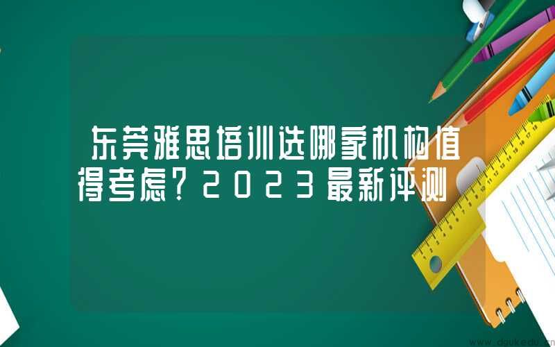 东莞雅思培训选哪家机构值得考虑？2023最新评测
