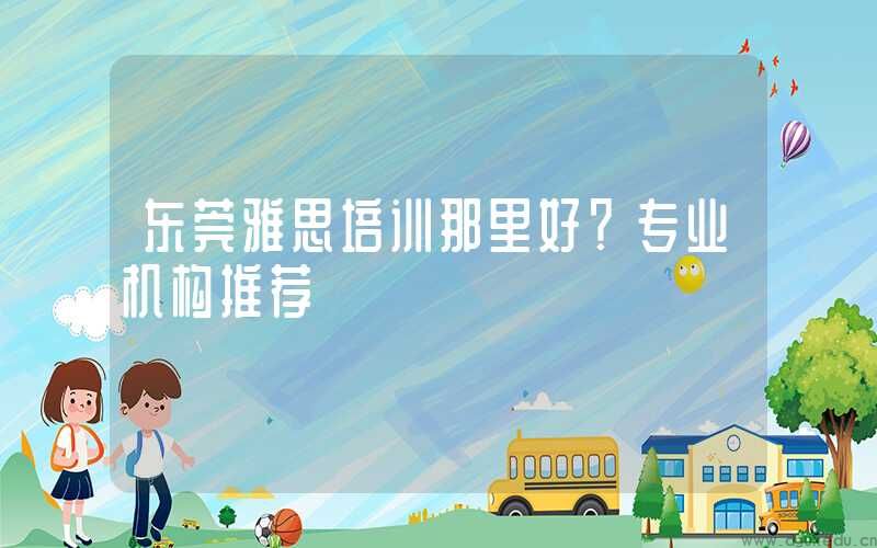 东莞雅思培训那里好？专业机构推荐