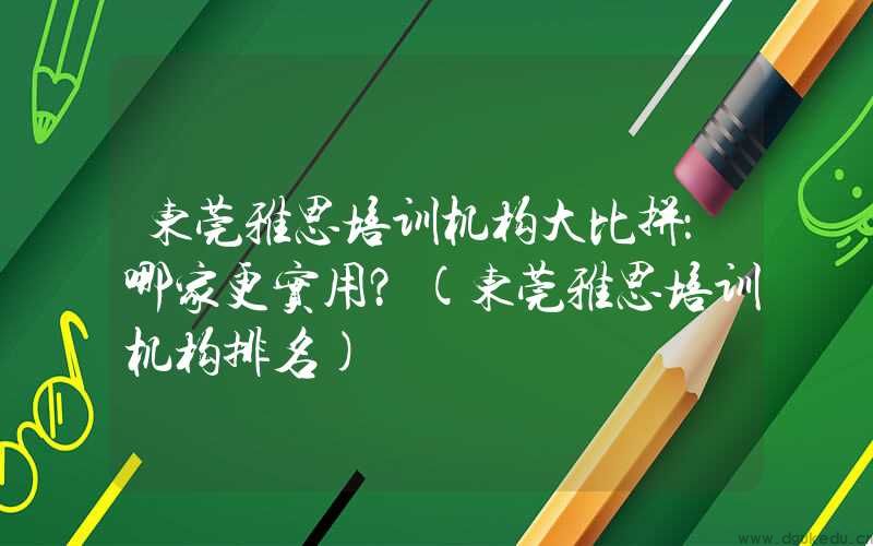 东莞雅思培训机构大比拼：哪家更实用？(东莞雅思培训机构排名)