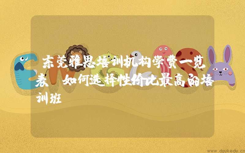 东莞雅思培训机构学费一览表，如何选择性价比最高的培训班