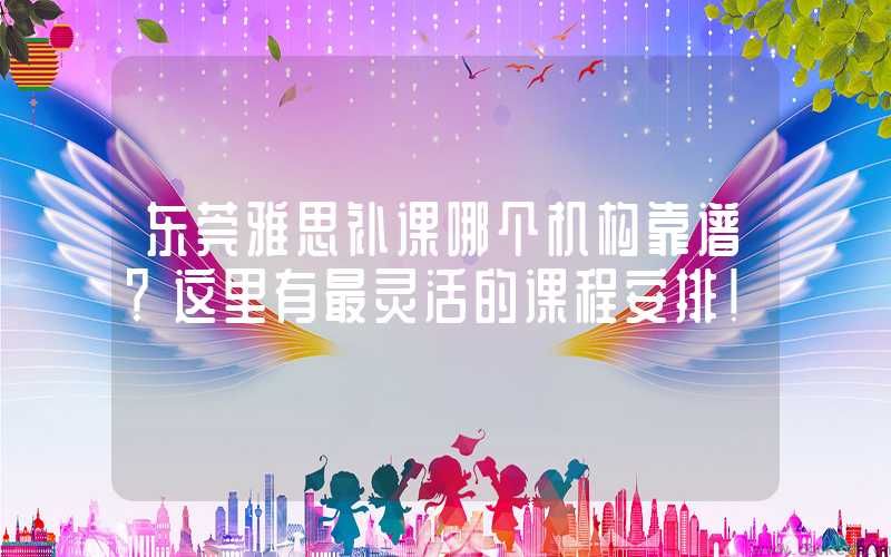 东莞雅思补课哪个机构靠谱？这里有最灵活的课程安排！