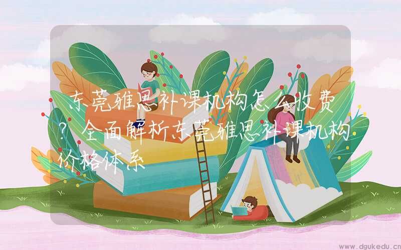 东莞雅思补课机构怎么收费？全面解析东莞雅思补课机构价格体系
