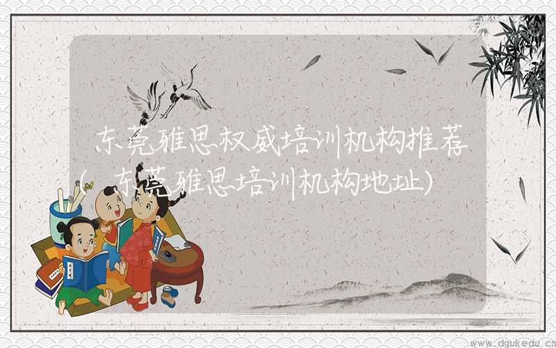 东莞雅思权威培训机构推荐(东莞雅思培训机构地址)