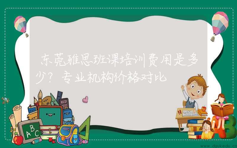 东莞雅思班课培训费用是多少？专业机构价格对比