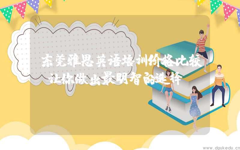 东莞雅思英语培训价格比较，让你做出最明智的选择！