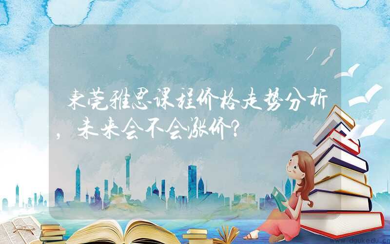东莞雅思课程价格走势分析，未来会不会涨价？
