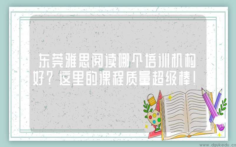 东莞雅思阅读哪个培训机构好?这里的课程质量超级棒!