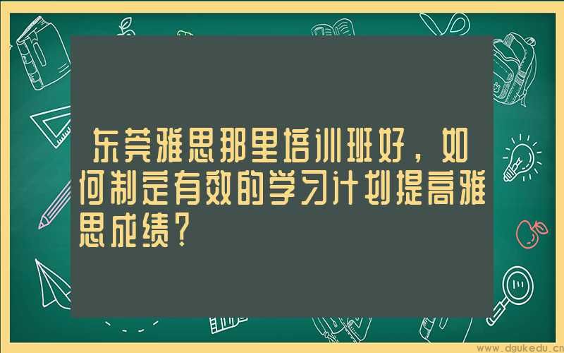 东莞雅思那里培训班好，如何制定有效的学习计划提高雅思成绩？