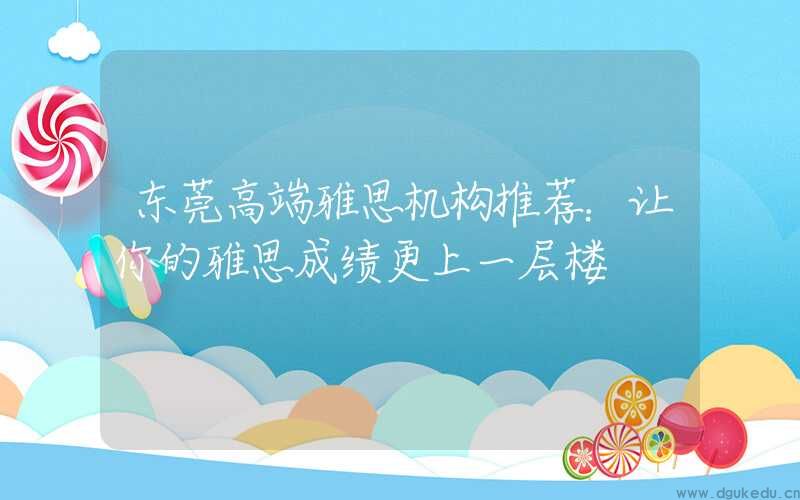 东莞高端雅思机构推荐：让你的雅思成绩更上一层楼