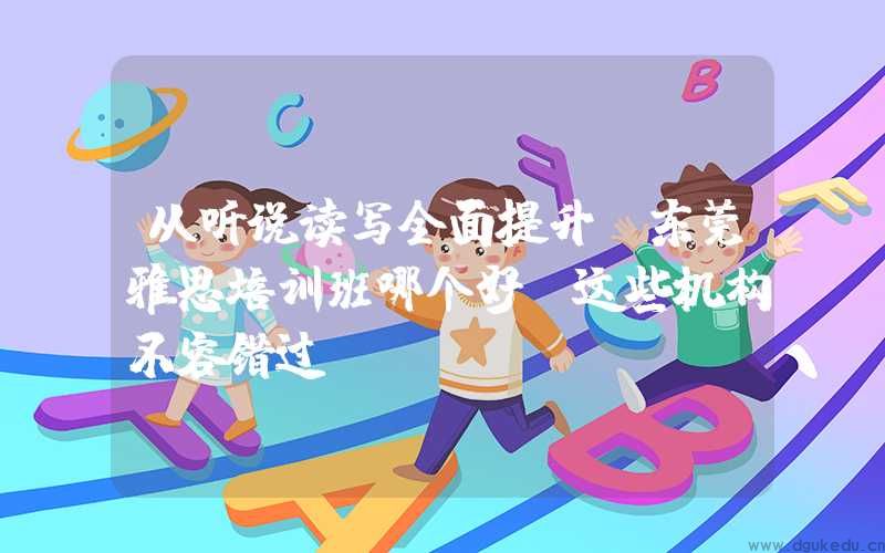 从听说读写全面提升！东莞雅思培训班哪个好？这些机构不容错过！