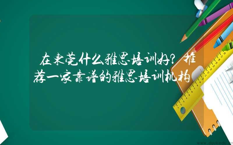 在东莞什么雅思培训好？推荐一家靠谱的雅思培训机构