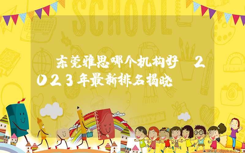 东莞雅思哪个机构好？2023年最新排名揭晓！
